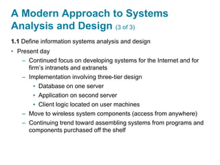 A Modern Approach to Systems
Analysis and Design (3 of 3)
1.1 Define information systems analysis and design
• Present day
– Continued focus on developing systems for the Internet and for
firm’s intranets and extranets
– Implementation involving three-tier design
▪ Database on one server
▪ Application on second server
▪ Client logic located on user machines
– Move to wireless system components (access from anywhere)
– Continuing trend toward assembling systems from programs and
components purchased off the shelf
 