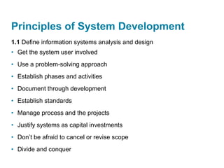 Principles of System Development
1.1 Define information systems analysis and design
• Get the system user involved
• Use a problem-solving approach
• Establish phases and activities
• Document through development
• Establish standards
• Manage process and the projects
• Justify systems as capital investments
• Don’t be afraid to cancel or revise scope
• Divide and conquer
 
