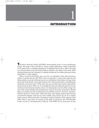 Ch01_Gadre   8/16/00   1:24 PM   Page 1




                                                                                                 1
                                                                  INTRODUCTION




               T  his book is about the Atmel’s AVR RISC microcontroller series. It covers architecture,
               design, and usage of this controller in various sample applications. Atmel Corporation
               (www.atmel.com) is a leading manufacturer of integrated circuits (ICs). AVR is the name
               of a microcontroller series that Atmel produces and that is the subject of this book. RISC
               (Reduced Instruction Set Computer) is a popular architecture for modern processors (more
               about RISC in a later chapter).
                   Before we get into the details, let us see why it is important to learn about microcon-
               trollers in general and the AVR RISC series in particular. A recent white paper by Sun
               Microsystems, on picoJava Microprocessor core architecture claims that an average home,
               by the end of the decade, will contain between 50 to 100 microcontrollers controlling dig-
               ital phones, microwave ovens, VCRs, televisions sets and television remotes, dishwashers,
               home security systems, PDAs, etc. Even though this may only reflect the position of a typ-
               ical home in the advanced countries, there is no denying that even this reflects a huge vol-
               ume of the microcontroller and microprocessor usage in the home environment. Besides
               home use, another area that is fueling the microcontroller growth is electronic commerce.
               With the advent of “smart cards,” which have much more storage capacity than the more
               conventional magnetic cards and are more reliable, these devices are all set to replace
               paper currency, which means that a humongous number of people will be using the smart
               cards. There is even more: An average car has about 15 processors; the 1999 Mercedes
               S-class car has 63 microprocessors, while the 1999 BMW has 65 processors! In fact,



                                                                                                         1
 