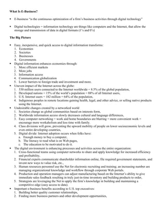 What Is E-Business?

   E-business “is the continuous optimization of a firm’s business activities through digital technology”

   Digital technologies = information technology are things like computers and the Internet, that allow the
    storage and transmission of data in digital formats (1’s and 0’s)

The Big Picture

   Easy, inexpensive, and quick access to digital information transforms:
    1. Economies
    2. Societies
    3. Businesses
    4. Governments
   Digital information enhances economies through:
    1. More efficient markets
    2. More jobs
    3. Information access
    4. Communication globalization
    5. Lower barriers to foreign trade and investment and more.
   Uneven impact of the Internet across the globe:
    1. 530 million users connected to the Internet worldwide = 8.5% of the global population,
    2. Developed nations = 15% of the world’s population = 88% of all Internet users,
    3. U.S. Internet users = 182 million = 64% of the population,
    4. Indigenous peoples in remote locations gaining health, legal, and other advice, or selling native products
       using the Internet.
   Undesirable changes created by a networked world
    1. Societies change as global communities based on interests form,
    2. Worldwide information access slowly decreases cultural and language differences,
    3. Easy computer networking = work and home boundaries are blurring = more convenient work =
       encourage more workaholism and less time with family.
    4. Class divisions will grow, preventing the upward mobility of people on lower socioeconomic levels and
       even entire developing countries,
    5. Digital divide: Internet adoption occurs when folks have:
       a. Enough money to buy a computer,
       b. The literacy to read what is on Web pages,
       c. The education to be motivated to do it.
   The digital environment is enhancing processes and activities across the entire organization:
    1. Cross-functional teams using computer networks to share and apply knowledge for increased efficiency
       and profitability,
    2. Financial experts communicate shareholder information online, file required government statements, and
       invent new ways to value risk, etc.,
    3. Human resources personnel use the Net for electronic recruiting and training; an increasing number are
       managing organizational knowledge and workflow through corporate Web portals.
    4. Production and operation managers can adjust manufacturing based on the Internet’s ability to give
       immediate sales feedback resulting in truly just-in-time inventory and building products to order,
    5. Strategists are leveraging the Net to apply the firm’s knowledge in building and maintaining a
       competitive edge (easy access to data).
   Important e-business benefits according to U.S. top executives:
    1. Building better quality customer relationships,
    2. Finding more business partners and other development opportunities,
 
