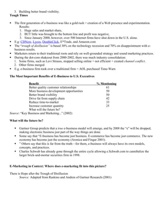 3. Building better brand visibility.
Tough Times

   The first generation of e-business was like a gold rush = creation of a Web presence and experimentation.
        Results:
        1. Huge sales and market share,
        2. BUT little was brought to the bottom line and profit was negative,
        3. Since January 2000, however, over 500 Internet firms have shut down in the U.S. alone.
   E.g: CDNow, Lycos, DoubleClick, E*Trade, and Amazon.com
   The “trough of disillusion” is based 30% on the technology recession and 70% on disappointment with e-
    business results.
   Marketers return to their traditional roots and rely on well-grounded strategy and sound marketing practices.
   During the dot-com shakeout from 2000-2002, there was much industry consolidation:
    1. Some firms, such as Levi Strauss, stopped selling online = not efficient + created channel conflict.
    2. Other firms merged
   E.g. e-business firm took over a traditional firm = AOL purchased Time-Warn

The Most Important Benefits of E-Business to U.S. Executives

              Benefit                                               % Mentioning
              Better quality customer relationships                      61
              More business development opportunities                    50
              Better brand visibility                                    50
              Drive fat from supply chain                                42
              Reduce time-to-market                                      33
              Increase customer quantity                                 25
              What will the future be?
Source: “Key Business and Marketing...” (2002)

What will the future be?

       Gartner Group predicts that a true e-business model will emerge, and by 2008 the “e” will be dropped,
        making electronic business just part of the way things are done.
       Some say that “E-business has become just business. E-commerce has become just commerce. The new
        economy has become just the economy (Aronica and Fingar 2001).
       ” Others say that this is far from the truth—for them, e-business will always have its own models,
        concepts, and practices.
       Charles Schwab has already gone through the entire cycle allowing e.Schwab.com to cannibalize the
        larger brick-and-mortar securities firm in 1998.


E-Marketing in Context: Where does e-marketing fit into this picture?

There is Hope after the Trough of Disillusion
       Source: Adapted from Raskino and Andren of Gartner Research (2001)
 