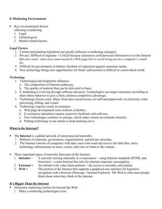 E-Marketing Environment

   Key environmental factors
    affecting e-marketing
    1. Legal,
    2. Technological
    3. Market-related factors

Legal Factors
   1. Current and pending legislation can greatly influence e-marketing strategies:
   2. Privacy: Difficult to legislate + Critical because consumers yield personal information over the Internet
       Opt-out e-mail: when users must uncheck a Web page box to avoid being put on a company’s e-mail
       list,
   3. Difficult for governments to balance freedom of expression against consumer needs,
   4. New technology brings new opportunities for fraud: enforcement is difficult in a networked world.

Technology
   1. Technological developments influence:
      a. The composition of Internet audiences,
      b. The quality of material that can be delivered to them.
   2. E-marketing is evolving through software advances: Technologies can target consumers according to
      their online behavior to give a firm a distinct competitive advantage.
   3. Technology lowers costs: Many firms have saved money on staff and paperwork via electronic order
      processing, billing, and e-mail.
   4. Technology requires costly investments:
      a. Web page development costs millions of dollars,
      b. E-commerce operations require expensive hardware and software,
      c. New technologies continue to emerge, which make current investments obsolete,
      d. Putting technology to use entails a steep learning curve.

What is the Internet?

   The Internet is a global network of interconnected networks:
    1. Millions of corporate, government, organizational, and private networks,
    2. The Internet consists of computers with data, users who send and receive the data files, and a
       technology infrastructure to move, create, and view or listen to the content.

   Three important types of networks form part of the Internet:
    1. Intranet =     A network running internally in a corporation + using Internet standards (HTML and
                      browsers) = a mini-Internet but only for internal corporate consumption,
    2. Extranet = An intranet with value chain partners + the access is normally only partial,
    3. Web =          The portion of the Internet that supports a graphical user interface for hypertext
                      navigation with a browser (Netscape / Internet Explorer). The Web is what most people
                      think about when they think of the Internet.

It’s Bigger Than the Internet
 Electronic marketing reaches far beyond the Web:
    1. Many e-marketing technologies exist:
 