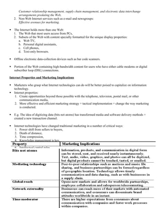 Customer relationship management, supply chain management, and electronic data interchange
       arrangements predating the Web,
    2. Non-Web Internet services such as e-mail and newsgroups:
       Effective avenues for marketing.

   The Internet holds more than one Web:
    1. The Web that most users access from PCs,
    2. Subsets of the Web with content specially formatted for the unique display properties:
       a. Web TV,
       b. Personal digital assistants,
       c. Cell phones,
       d. Text-only browsers.

   Offline electronic data-collection devices such as bar code scanners.

   Portion of the Web containing high-bandwidth content for users who have either cable modems or digital
    subscriber loop (DSL) connections.

Internet Properties and Marketing Implications

   Marketers who grasp what Internet technologies can do will be better poised to capitalize on information
    technology.
   Internet properties:
     1. Create opportunities beyond those possible with the telephone, television, postal mail, or other
        communication media,
     2. More effective and efficient marketing strategy + tactical implementation + change the way marketing
        is conducted.

   E.g. The idea of digitizing data (bits not atoms) has transformed media and software delivery methods +
    created a new transaction channel.

   Internet technologies have changed traditional marketing in a number of critical ways:
     1. Power shift from sellers to buyers,
     2. Death of distance,
     3. Time compression,
     4. Knowledge management is key,
     5. Interdisciplinary focus,
     6. Intellectual capital rules.
 