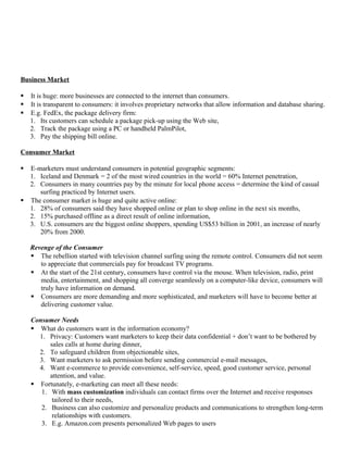 Business Market

   It is huge: more businesses are connected to the internet than consumers.
   It is transparent to consumers: it involves proprietary networks that allow information and database sharing.
   E.g. FedEx, the package delivery firm:
    1. Its customers can schedule a package pick-up using the Web site,
    2. Track the package using a PC or handheld PalmPilot,
    3. Pay the shipping bill online.

Consumer Market

 E-marketers must understand consumers in potential geographic segments:
  1. Iceland and Denmark = 2 of the most wired countries in the world = 60% Internet penetration,
  2. Consumers in many countries pay by the minute for local phone access = determine the kind of casual
     surfing practiced by Internet users.
 The consumer market is huge and quite active online:
  1. 28% of consumers said they have shopped online or plan to shop online in the next six months,
  2. 15% purchased offline as a direct result of online information,
  3. U.S. consumers are the biggest online shoppers, spending US$53 billion in 2001, an increase of nearly
     20% from 2000.

    Revenge of the Consumer
     The rebellion started with television channel surfing using the remote control. Consumers did not seem
       to appreciate that commercials pay for broadcast TV programs.
     At the start of the 21st century, consumers have control via the mouse. When television, radio, print
       media, entertainment, and shopping all converge seamlessly on a computer-like device, consumers will
       truly have information on demand.
     Consumers are more demanding and more sophisticated, and marketers will have to become better at
       delivering customer value.

    Consumer Needs
     What do customers want in the information economy?
      1. Privacy: Customers want marketers to keep their data confidential + don’t want to be bothered by
          sales calls at home during dinner,
      2. To safeguard children from objectionable sites,
      3. Want marketers to ask permission before sending commercial e-mail messages,
      4. Want e-commerce to provide convenience, self-service, speed, good customer service, personal
          attention, and value.
     Fortunately, e-marketing can meet all these needs:
       1. With mass customization individuals can contact firms over the Internet and receive responses
           tailored to their needs,
       2. Business can also customize and personalize products and communications to strengthen long-term
           relationships with customers.
       3. E.g. Amazon.com presents personalized Web pages to users
 