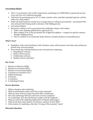 Government Market

        The U. S. government is the world’s largest buyer, purchasing over $200 billion in goods and services
         every year (see www.isbdcorp.org/gmag).
        Add to this the purchasing power of U.S. states, counties, cities, and other municipal agencies, and this
         makes for a huge market.
        Small and large businesses usually have an equal chance of selling to governments + government Web
         sites announce their buying needs in advance of the bidding process.
        Government Market
        Businesses wishing to sell to governments face challenges unique to this market:
         1. Follow rules regarding qualifications, paperwork, etc.,
         2. Must compete to be on the government list of approved suppliers + compete for specific contracts
              through a bidding process,
         3. Have to conform to very particular timely delivery of quality products at reasonable prices.

What’s Next?

      Regardless of the current disillusion with e-business, many solid successes exist today and exciting new
       growth areas will soon emerge.
      Seven trends that will help businesses move forward into e-marketing :
       1. Integrating IT software,
       2. Boom in Web services,
       3. Collaboration software,
       4. Dealing with too much data,

Key Terms

1.   Business-to-Business (B2B)
2.   Business-to-Consumer (B2C)
3.   Business-to-Government (B2G)
4.   Consumer-to-Consumer (C2C)
5.   Digital technology
6.   E-business
7.   E-commerce
8.   E-marketing Extranet

Review Questions

1.   Define e-business and e-marketing.
2.   What are performance metrics and why are they important?
3.   What are some of the key legal issues that affect e-marketing?
4.   How does technology both raise and lower costs for companies?
5.   As a technology, how does the Internet compare with the telephone?
6.   What are some of the marketing implications of Internet technologies?
7.   What are the three main markets of e-business, and how do they differ?
8.   In the context of e-marketing, what does “revenge of the consumer” mean?

Discussion Questions
 