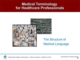 Medical Terminology
             for Healthcare Professionals




                                                               The Structure of
                                                               Medical Language



Florida State College of Jacksonville | Professor: Michael L. Whitchurch, MHS   Copyright ©2011 All rights reserved.
 