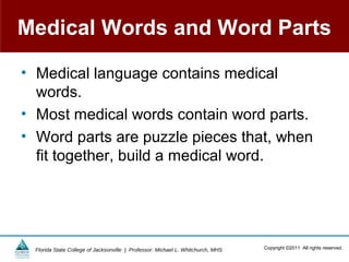 Medical Words and Word Parts

• Medical language contains medical
  words.
• Most medical words contain word parts.
• Word parts are puzzle pieces that, when
  fit together, build a medical word.




  Florida State College of Jacksonville | Professor: Michael L. Whitchurch, MHS   Copyright ©2011 All rights reserved.
 
