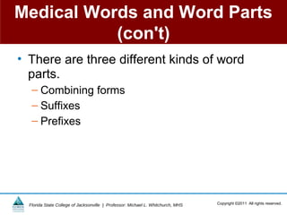Medical Words and Word Parts
           (con't)
• There are three different kinds of word
  parts.
   – Combining forms
   – Suffixes
   – Prefixes




  Florida State College of Jacksonville | Professor: Michael L. Whitchurch, MHS   Copyright ©2011 All rights reserved.
 