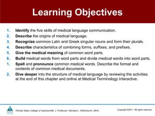 Learning Objectives
1.   Identify the five skills of medical language communication.
2.   Describe the origins of medical language.
3.   Recognize common Latin and Greek singular nouns and form their plurals.
4.   Describe characteristics of combining forms, suffixes, and prefixes.
5.   Give the medical meaning of common word parts.
6.   Build medical words from word parts and divide medical words into word parts.
1.   Spell and pronounce common medical words. Describe the format and
     contents of common medical documents.
2.   Dive deeper into the structure of medical language by reviewing the activities
     at the end of this chapter and online at Medical Terminology Interactive.




     Florida State College of Jacksonville | Professor: Michael L. Whitchurch, MHS   Copyright ©2011 All rights reserved.
 