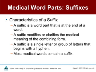 Medical Word Parts: Suffixes
• Characteristics of a Suffix
   – A suffix is a word part that is at the end of a
     word.
   – A suffix modifies or clarifies the medical
     meaning of the combining form.
   – A suffix is a single letter or group of letters that
     begins with a hyphen.
   – Most medical words contain a suffix.


  Florida State College of Jacksonville | Professor: Michael L. Whitchurch, MHS   Copyright ©2011 All rights reserved.
 