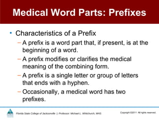 Medical Word Parts: Prefixes

• Characteristics of a Prefix
   – A prefix is a word part that, if present, is at the
     beginning of a word.
   – A prefix modifies or clarifies the medical
     meaning of the combining form.
   – A prefix is a single letter or group of letters
     that ends with a hyphen.
   – Occasionally, a medical word has two
     prefixes.

  Florida State College of Jacksonville | Professor: Michael L. Whitchurch, MHS   Copyright ©2011 All rights reserved.
 