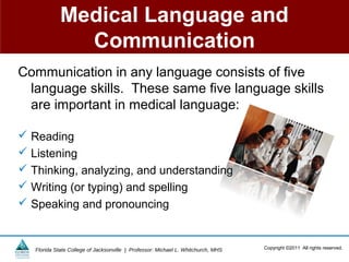 Medical Language and
               Communication
Communication in any language consists of five
 language skills. These same five language skills
 are important in medical language:

 Reading
 Listening
 Thinking, analyzing, and understanding
 Writing (or typing) and spelling
 Speaking and pronouncing


   Florida State College of Jacksonville | Professor: Michael L. Whitchurch, MHS   Copyright ©2011 All rights reserved.
 