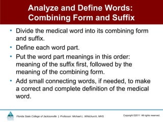 Analyze and Define Words:
            Combining Form and Suffix
• Divide the medical word into its combining form
  and suffix.
• Define each word part.
• Put the word part meanings in this order:
  meaning of the suffix first, followed by the
  meaning of the combining form.
• Add small connecting words, if needed, to make
  a correct and complete definition of the medical
  word.

  Florida State College of Jacksonville | Professor: Michael L. Whitchurch, MHS   Copyright ©2011 All rights reserved.
 