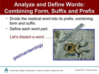 Analyze and Define Words:
Combining Form, Suffix and Prefix
• Divide the medical word into its prefix, combining
  form and suffix.
• Define each word part.

  Let’s dissect a word ……

                                       lo gy
                          nt ero
             st roe
       ga

  Florida State College of Jacksonville | Professor: Michael L. Whitchurch, MHS   Copyright ©2011 All rights reserved.
 