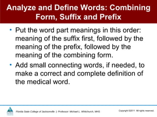 Analyze and Define Words: Combining
       Form, Suffix and Prefix
• Put the word part meanings in this order:
  meaning of the suffix first, followed by the
  meaning of the prefix, followed by the
  meaning of the combining form.
• Add small connecting words, if needed, to
  make a correct and complete definition of
  the medical word.



  Florida State College of Jacksonville | Professor: Michael L. Whitchurch, MHS   Copyright ©2011 All rights reserved.
 