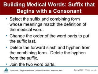 Building Medical Words: Suffix that
     Begins with a Consonant
 • Select the suffix and combining form
   whose meanings match the definition of
   the medical word.
 • Change the order of the word parts to put
   the suffix last.
 • Delete the forward slash and hyphen from
   the combining form. Delete the hyphen
   from the suffix.
 • Join the two word parts.
   Florida State College of Jacksonville | Professor: Michael L. Whitchurch, MHS   Copyright ©2011 All rights reserved.
 