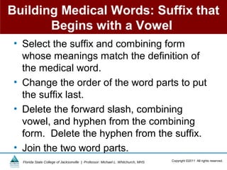 Building Medical Words: Suffix that
       Begins with a Vowel
 • Select the suffix and combining form
   whose meanings match the definition of
   the medical word.
 • Change the order of the word parts to put
   the suffix last.
 • Delete the forward slash, combining
   vowel, and hyphen from the combining
   form. Delete the hyphen from the suffix.
 • Join the two word parts.
   Florida State College of Jacksonville | Professor: Michael L. Whitchurch, MHS   Copyright ©2011 All rights reserved.
 
