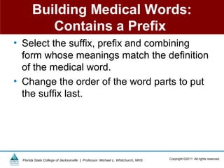 Building Medical Words:
           Contains a Prefix
• Select the suffix, prefix and combining
  form whose meanings match the definition
  of the medical word.
• Change the order of the word parts to put
  the suffix last.




  Florida State College of Jacksonville | Professor: Michael L. Whitchurch, MHS   Copyright ©2011 All rights reserved.
 