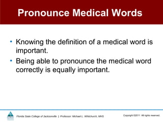 Pronounce Medical Words

• Knowing the definition of a medical word is
  important.
• Being able to pronounce the medical word
  correctly is equally important.




  Florida State College of Jacksonville | Professor: Michael L. Whitchurch, MHS   Copyright ©2011 All rights reserved.
 