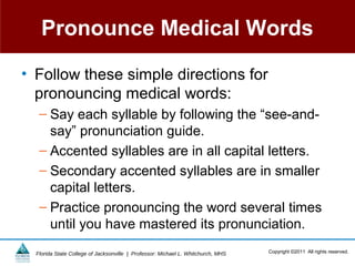 Pronounce Medical Words

• Follow these simple directions for
  pronouncing medical words:
   – Say each syllable by following the “see-and-
     say” pronunciation guide.
   – Accented syllables are in all capital letters.
   – Secondary accented syllables are in smaller
     capital letters.
   – Practice pronouncing the word several times
     until you have mastered its pronunciation.
  Florida State College of Jacksonville | Professor: Michael L. Whitchurch, MHS   Copyright ©2011 All rights reserved.
 