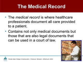 The Medical Record

• The medical record is where healthcare
  professionals document all care provided
  to a patient.
• Contains not only medical documents but
  those that are also legal documents that
  can be used in a court of law.



  Florida State College of Jacksonville | Professor: Michael L. Whitchurch, MHS   Copyright ©2011 All rights reserved.
 
