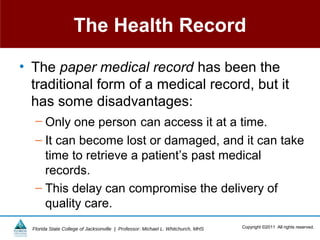 The Health Record

• The paper medical record has been the
  traditional form of a medical record, but it
  has some disadvantages:
   – Only one person can access it at a time.
   – It can become lost or damaged, and it can take
     time to retrieve a patient’s past medical
     records.
   – This delay can compromise the delivery of
     quality care.
  Florida State College of Jacksonville | Professor: Michael L. Whitchurch, MHS   Copyright ©2011 All rights reserved.
 