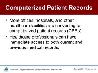 Computerized Patient Records

• More offices, hospitals, and other
  healthcare facilities are converting to
  computerized patient records (CPRs).
• Healthcare professionals can have
  immediate access to both current and
  previous medical records.



  Florida State College of Jacksonville | Professor: Michael L. Whitchurch, MHS   Copyright ©2011 All rights reserved.
 