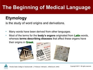 The Beginning of Medical Language
 Etymology
 is the study of word origins and derivations.

 •   Many words have been derived from other languages.
 •   Most of the terms for the body’s organs originated from Latin words,
     whereas terms describing diseases that affect these organs have
     their origins in Greek.
                      Greek




     Florida State College of Jacksonville | Professor: Michael L. Whitchurch, MHS   Copyright ©2011 All rights reserved.
 