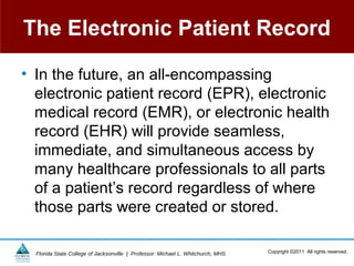 The Electronic Patient Record

• In the future, an all-encompassing
  electronic patient record (EPR), electronic
  medical record (EMR), or electronic health
  record (EHR) will provide seamless,
  immediate, and simultaneous access by
  many healthcare professionals to all parts
  of a patient’s record regardless of where
  those parts were created or stored.

  Florida State College of Jacksonville | Professor: Michael L. Whitchurch, MHS   Copyright ©2011 All rights reserved.
 