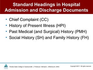 Standard Headings in Hospital
Admission and Discharge Documents
•   Chief Complaint (CC)
•   History of Present Illness (HPI)
•   Past Medical (and Surgical) History (PMH)
•   Social History (SH) and Family History (FH)




    Florida State College of Jacksonville | Professor: Michael L. Whitchurch, MHS   Copyright ©2011 All rights reserved.
 