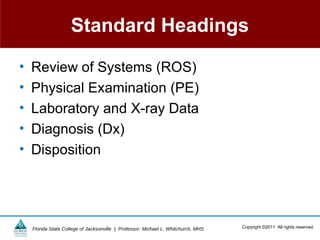 Standard Headings

•   Review of Systems (ROS)
•   Physical Examination (PE)
•   Laboratory and X-ray Data
•   Diagnosis (Dx)
•   Disposition




    Florida State College of Jacksonville | Professor: Michael L. Whitchurch, MHS   Copyright ©2011 All rights reserved.
 