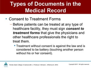 Types of Documents in the
       Medical Record
• Consent to Treatment Forms
  – Before patients can be treated at any type of
    healthcare facility, they must sign consent to
    treatment forms that give the physicians and
    other healthcare professionals the right to
    treat them.
         Treatment without consent is against the law and is
          considered to be battery (touching another person
          without his or her consent).


 Florida State College of Jacksonville | Professor: Michael L. Whitchurch, MHS   Copyright ©2011 All rights reserved.
 