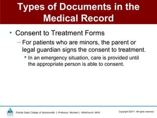 Types of Documents in the
       Medical Record
• Consent to Treatment Forms
  – For patients who are minors, the parent or
    legal guardian signs the consent to treatment.
         In an emergency situation, care is provided until
          the appropriate person is able to consent.




 Florida State College of Jacksonville | Professor: Michael L. Whitchurch, MHS   Copyright ©2011 All rights reserved.
 