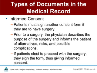 Types of Documents in the
       Medical Record
• Informed Consent
  – Patients must sign another consent form if
    they are to have surgery.
  – Prior to a surgery, the physician describes the
    purpose of the surgery and informs the patient
    of alternatives, risks, and possible
    complications.
  – If patients elect to proceed with the surgery,
    they sign the form, thus giving informed
    consent.
 Florida State College of Jacksonville | Professor: Michael L. Whitchurch, MHS   Copyright ©2011 All rights reserved.
 