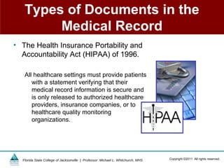 Types of Documents in the
        Medical Record
• The Health Insurance Portability and
  Accountability Act (HIPAA) of 1996.

   All healthcare settings must provide patients
      with a statement verifying that their
      medical record information is secure and
      is only released to authorized healthcare
      providers, insurance companies, or to
      healthcare quality monitoring
      organizations.




  Florida State College of Jacksonville | Professor: Michael L. Whitchurch, MHS   Copyright ©2011 All rights reserved.
 