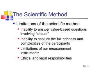 The Scientific Method
 Limitations of the scientific method
 Inability to answer value-based questions
involving “should”
 Inability to capture the full richness and
complexities of the participants
 Limitations of our measurement
instruments
 Ethical and legal responsibilities
Obj. 1.3
 