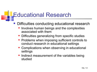 Educational Research
 Difficulties conducting educational research
 Involves human beings and the complexities
associated with them
 Difficulties generalizing from specific studies
 Problems when imposing sufficient controls to
conduct research in educational settings
 Complications when observing in educational
settings
 Indirect measurement of the variables being
studied
Obj. 1.8
 