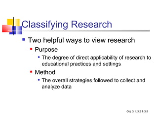 Classifying Research
 Two helpful ways to view research
 Purpose

The degree of direct applicability of research to
educational practices and settings
 Method

The overall strategies followed to collect and
analyze data
Obj. 3.1, 3.2 & 3.5
 