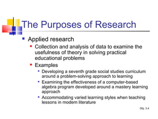 The Purposes of Research
 Applied research
 Collection and analysis of data to examine the
usefulness of theory in solving practical
educational problems
 Examples

Developing a seventh grade social studies curriculum
around a problem-solving approach to learning

Examining the effectiveness of a computer-based
algebra program developed around a mastery learning
approach

Accommodating varied learning styles when teaching
lessons in modern literature
Obj. 3.4
 
