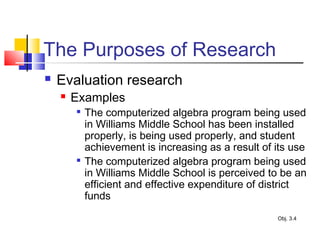 The Purposes of Research
 Evaluation research
 Examples

The computerized algebra program being used
in Williams Middle School has been installed
properly, is being used properly, and student
achievement is increasing as a result of its use

The computerized algebra program being used
in Williams Middle School is perceived to be an
efficient and effective expenditure of district
funds
Obj. 3.4
 
