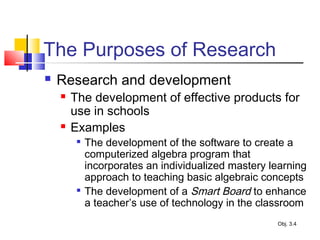 The Purposes of Research
 Research and development
 The development of effective products for
use in schools
 Examples

The development of the software to create a
computerized algebra program that
incorporates an individualized mastery learning
approach to teaching basic algebraic concepts

The development of a Smart Board to enhance
a teacher’s use of technology in the classroom
Obj. 3.4
 