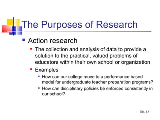 The Purposes of Research
 Action research
 The collection and analysis of data to provide a
solution to the practical, valued problems of
educators within their own school or organization
 Examples

How can our college move to a performance based
model for undergraduate teacher preparation programs?

How can disciplinary policies be enforced consistently in
our school?
Obj. 3.4
 