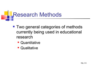 Research Methods
 Two general categories of methods
currently being used in educational
research
 Quantitative
 Qualitative
Obj. 3.5
 