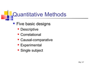 Quantitative Methods
 Five basic designs
 Descriptive
 Correlational
 Causal-comparative
 Experimental
 Single subject
Obj. 3.7
 
