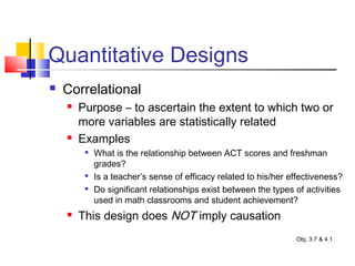 Quantitative Designs
 Correlational
 Purpose – to ascertain the extent to which two or
more variables are statistically related
 Examples

What is the relationship between ACT scores and freshman
grades?

Is a teacher’s sense of efficacy related to his/her effectiveness?

Do significant relationships exist between the types of activities
used in math classrooms and student achievement?
 This design does NOT imply causation
Obj. 3.7 & 4.1
 