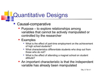 Quantitative Designs
 Causal-comparative
 Purpose – to explore relationships among
variables that cannot be actively manipulated or
controlled by the researcher
 Examples

What is the effect of part-time employment on the achievement
of high school students?

What characteristics differentiate students who drop out from
those who do not?

What is the effect of attending a magnet school on student
attitude?
 An important characteristic is that the independent
variable has already been manipulated
Obj. 3.7 & 4.1
 