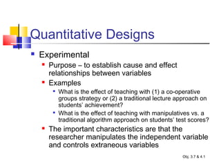 Quantitative Designs
 Experimental
 Purpose – to establish cause and effect
relationships between variables
 Examples

What is the effect of teaching with (1) a co-operative
groups strategy or (2) a traditional lecture approach on
students’ achievement?

What is the effect of teaching with manipulatives vs. a
traditional algorithm approach on students’ test scores?
 The important characteristics are that the
researcher manipulates the independent variable
and controls extraneous variables
Obj. 3.7 & 4.1
 