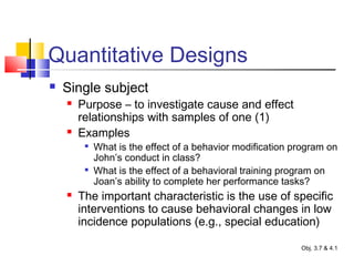 Quantitative Designs
 Single subject
 Purpose – to investigate cause and effect
relationships with samples of one (1)
 Examples

What is the effect of a behavior modification program on
John’s conduct in class?

What is the effect of a behavioral training program on
Joan’s ability to complete her performance tasks?
 The important characteristic is the use of specific
interventions to cause behavioral changes in low
incidence populations (e.g., special education)
Obj. 3.7 & 4.1
 