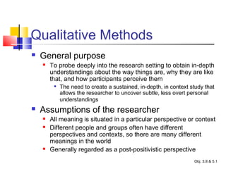 Qualitative Methods
 General purpose
 To probe deeply into the research setting to obtain in-depth
understandings about the way things are, why they are like
that, and how participants perceive them

The need to create a sustained, in-depth, in context study that
allows the researcher to uncover subtle, less overt personal
understandings
 Assumptions of the researcher
 All meaning is situated in a particular perspective or context
 Different people and groups often have different
perspectives and contexts, so there are many different
meanings in the world
 Generally regarded as a post-positivistic perspective
Obj. 3.8 & 5.1
 