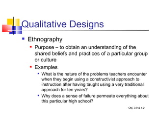 Qualitative Designs
 Ethnography
 Purpose – to obtain an understanding of the
shared beliefs and practices of a particular group
or culture
 Examples

What is the nature of the problems teachers encounter
when they begin using a constructivist approach to
instruction after having taught using a very traditional
approach for ten years?

Why does a sense of failure permeate everything about
this particular high school?
Obj. 3.9 & 4.2
 